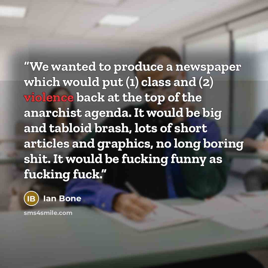 “We wanted to produce a newspaper which would put (1) class and (2) violence back at the top of the anarchist agenda. It would be big and tabloid brash, lots of short articles and graphics, no long boring shit. It would be fucking funny as fucking fuck.” quote by Ian Bone