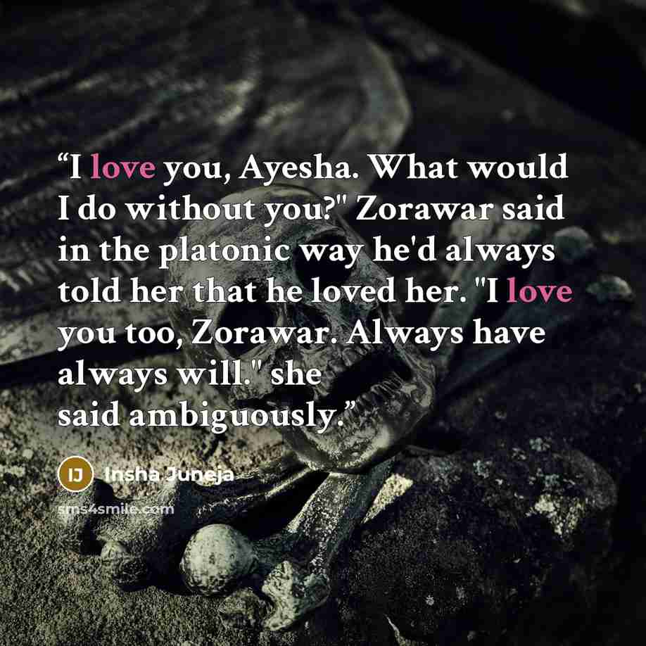“I love you, Ayesha. What would I do without you?" Zorawar said in the platonic way he'd always told her that he loved her. "I love you too, Zorawar. Always have always will." she said ambiguously.” quote by Insha Juneja