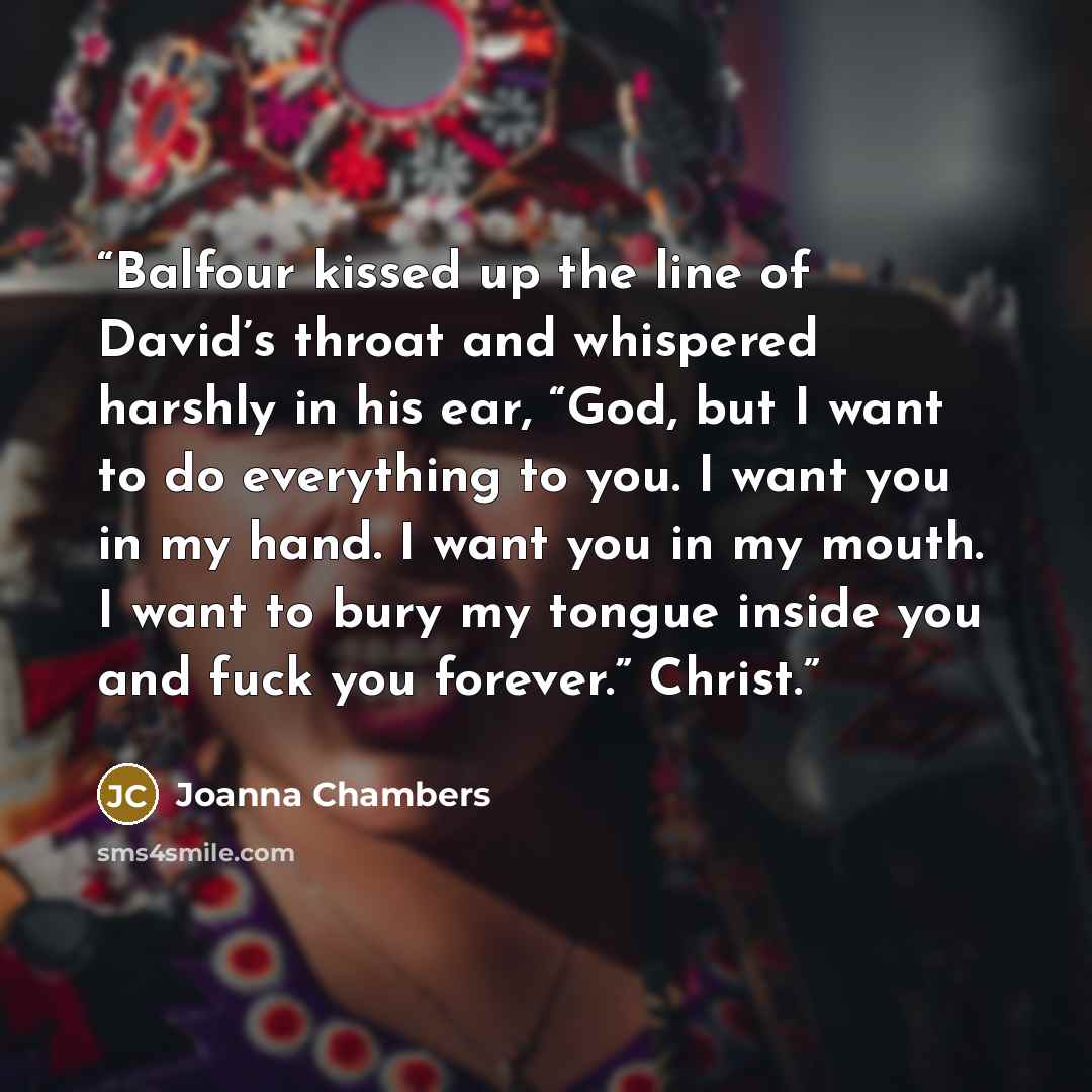 “Balfour kissed up the line of David’s throat and whispered harshly in his ear, “God, but I want to do everything to you. I want you in my hand. I want you in my mouth. I want to bury my tongue inside you and fuck you forever.” Christ.” quote by Joanna Chambers