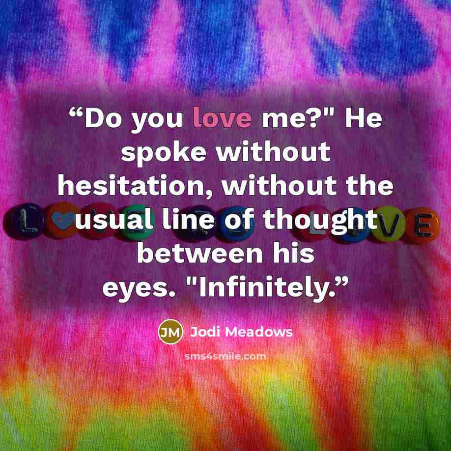 “Do you love me?" He spoke without hesitation, without the usual line of thought between his eyes. "Infinitely.” quote by Jodi Meadows