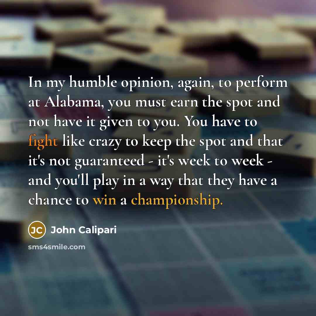 “In my humble opinion, again, to perform at Alabama, you must earn the spot and not have it given to you. You have to fight like crazy to keep the spot and that it's not guaranteed - it's week to week - and you'll play in a way that they have a chance to win a championship.” quote by John Calipari
