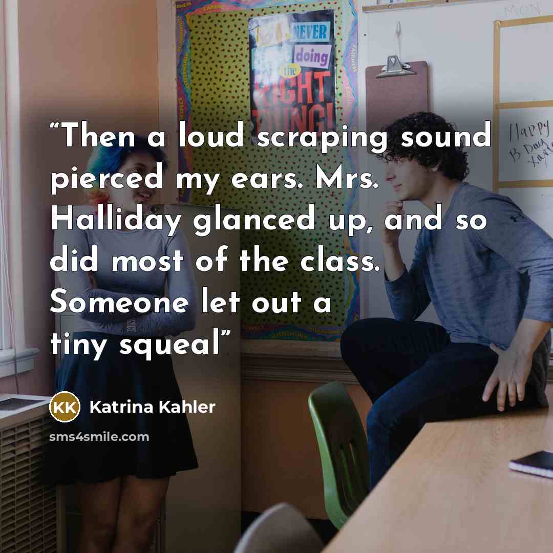 “Then a loud scraping sound pierced my ears. Mrs. Halliday glanced up, and so did most of the class. Someone let out a tiny squeal” quote by Katrina Kahler