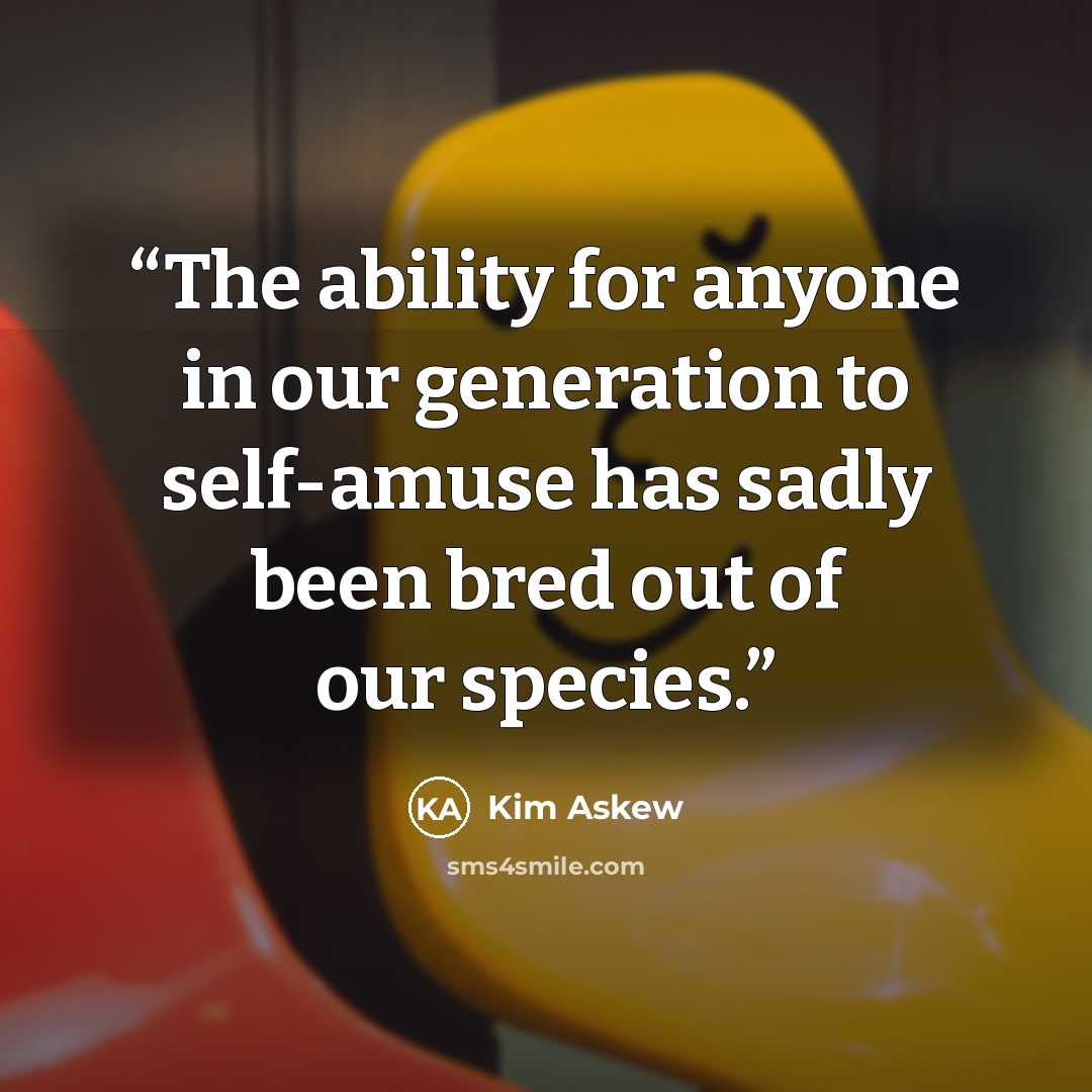 “The ability for anyone in our generation to self-amuse has sadly been bred out of our species.” quote by Kim Askew