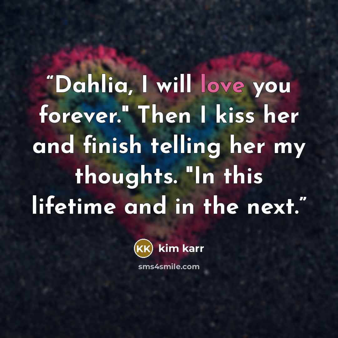 “Dahlia, I will love you forever." Then I kiss her and finish telling her my thoughts. "In this lifetime and in the next.” quote by Kim Karr