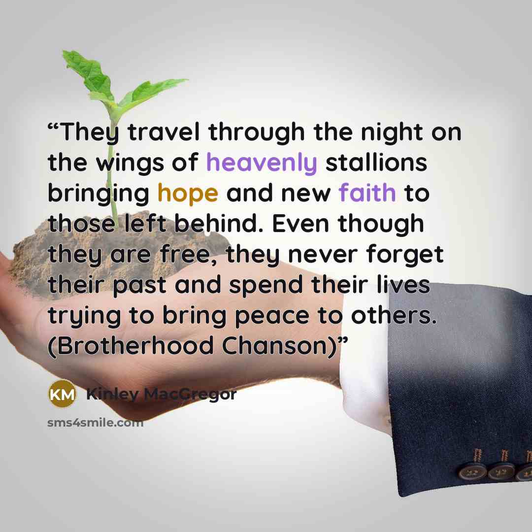 “They travel through the night on the wings of heavenly stallions bringing hope and new faith to those left behind. Even though they are free, they never forget their past and spend their lives trying to bring peace to others. (Brotherhood Chanson)” quote by Kinley MacGregor