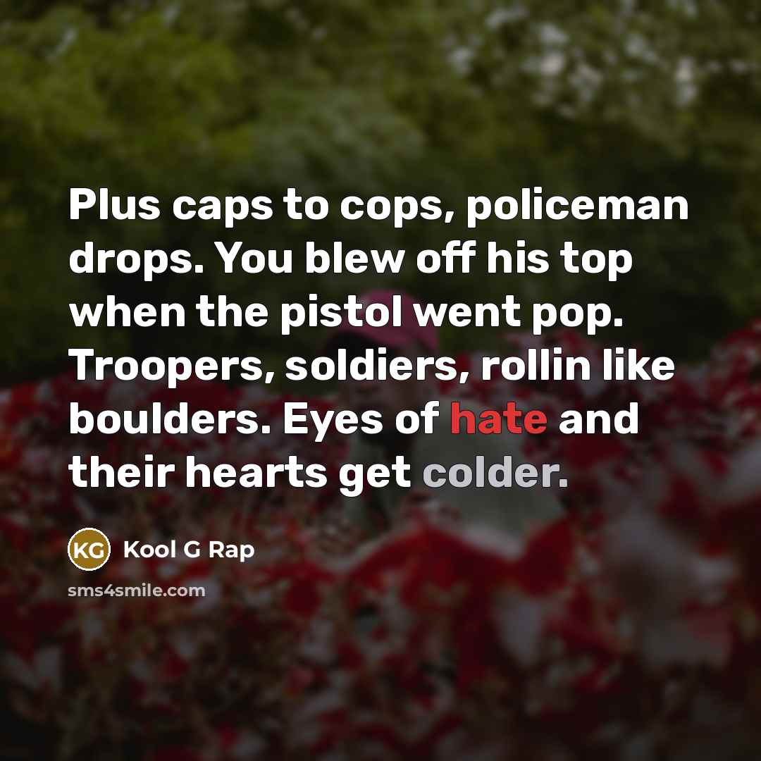 “Plus caps to cops, policeman drops. You blew off his top when the pistol went pop. Troopers, soldiers, rollin like boulders. Eyes of hate and their hearts get colder.” quote by Kool G Rap