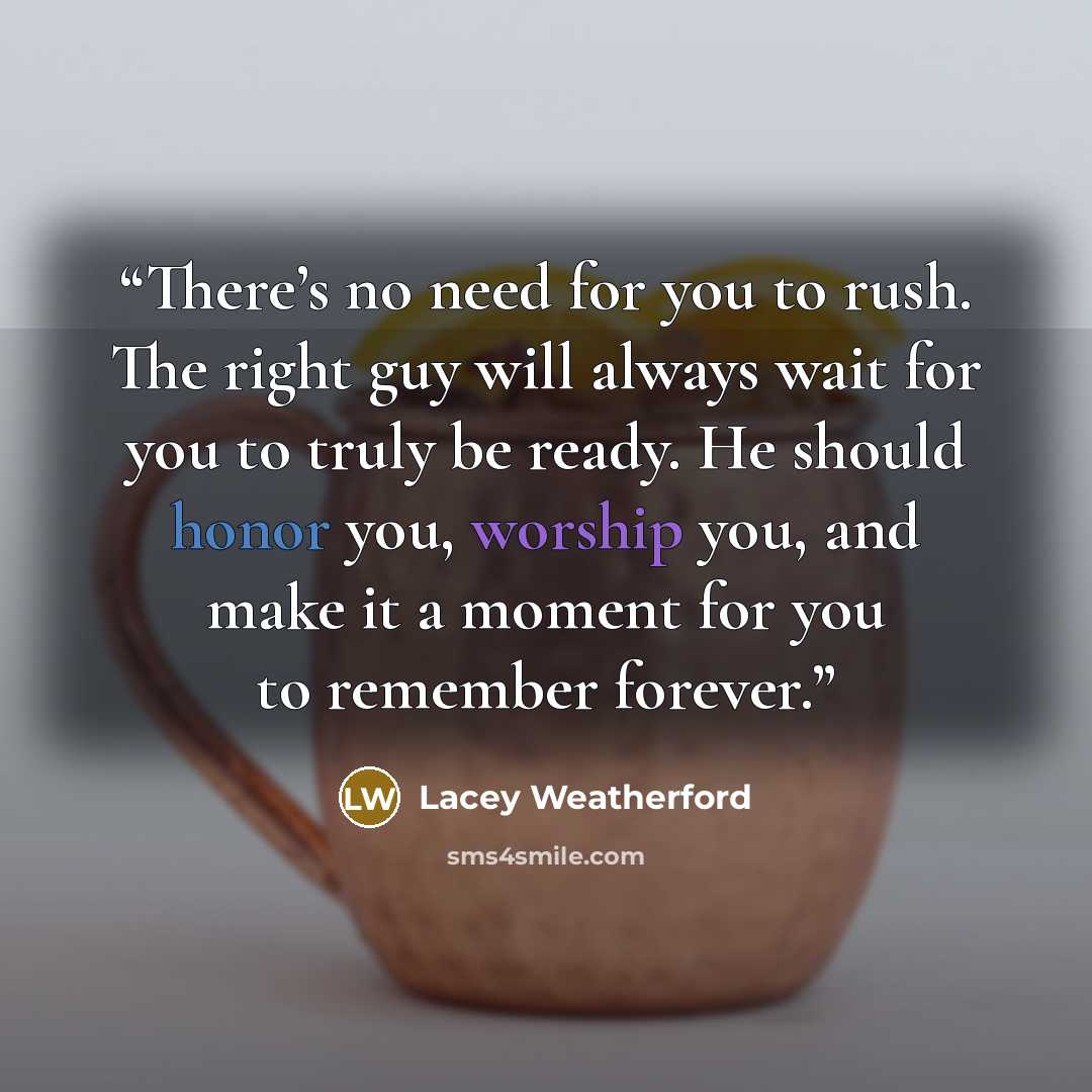 “There’s no need for you to rush. The right guy will always wait for you to truly be ready. He should honor you, worship you, and make it a moment for you to remember forever.” quote by Lacey Weatherford