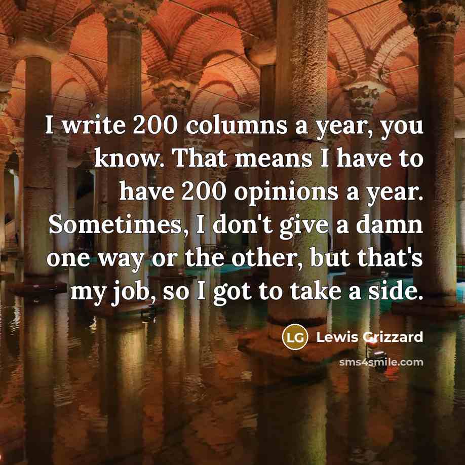 “I write 200 columns a year, you know. That means I have to have 200 opinions a year. Sometimes, I don't give a damn one way or the other, but that's my job, so I got to take a side.” quote by Lewis Grizzard