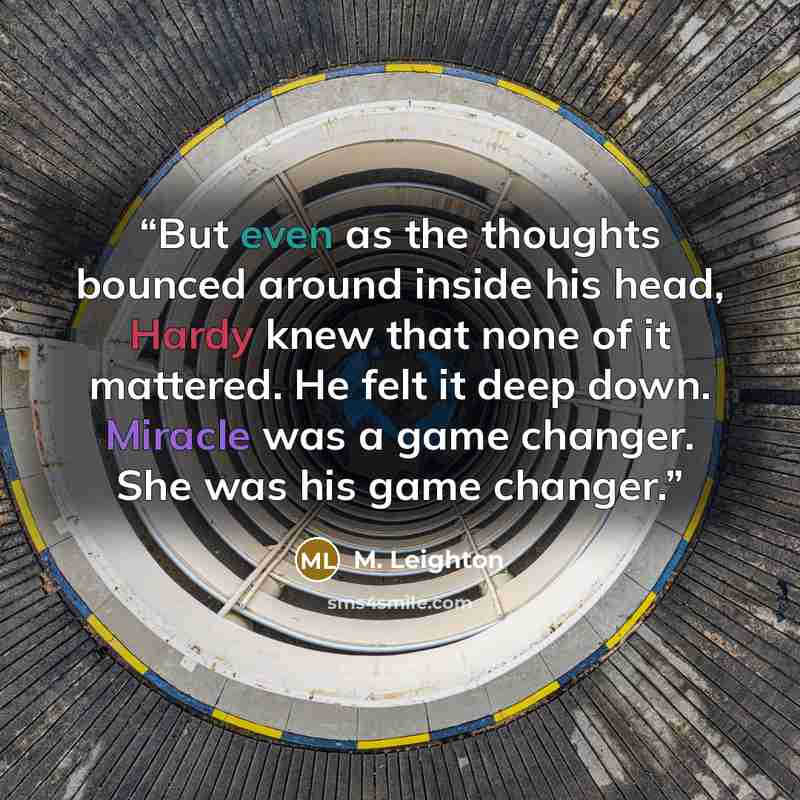 “But even as the thoughts bounced around inside his head, Hardy knew that none of it mattered. He felt it deep down. Miracle was a game changer. She was his game changer.” quote by M. Leighton