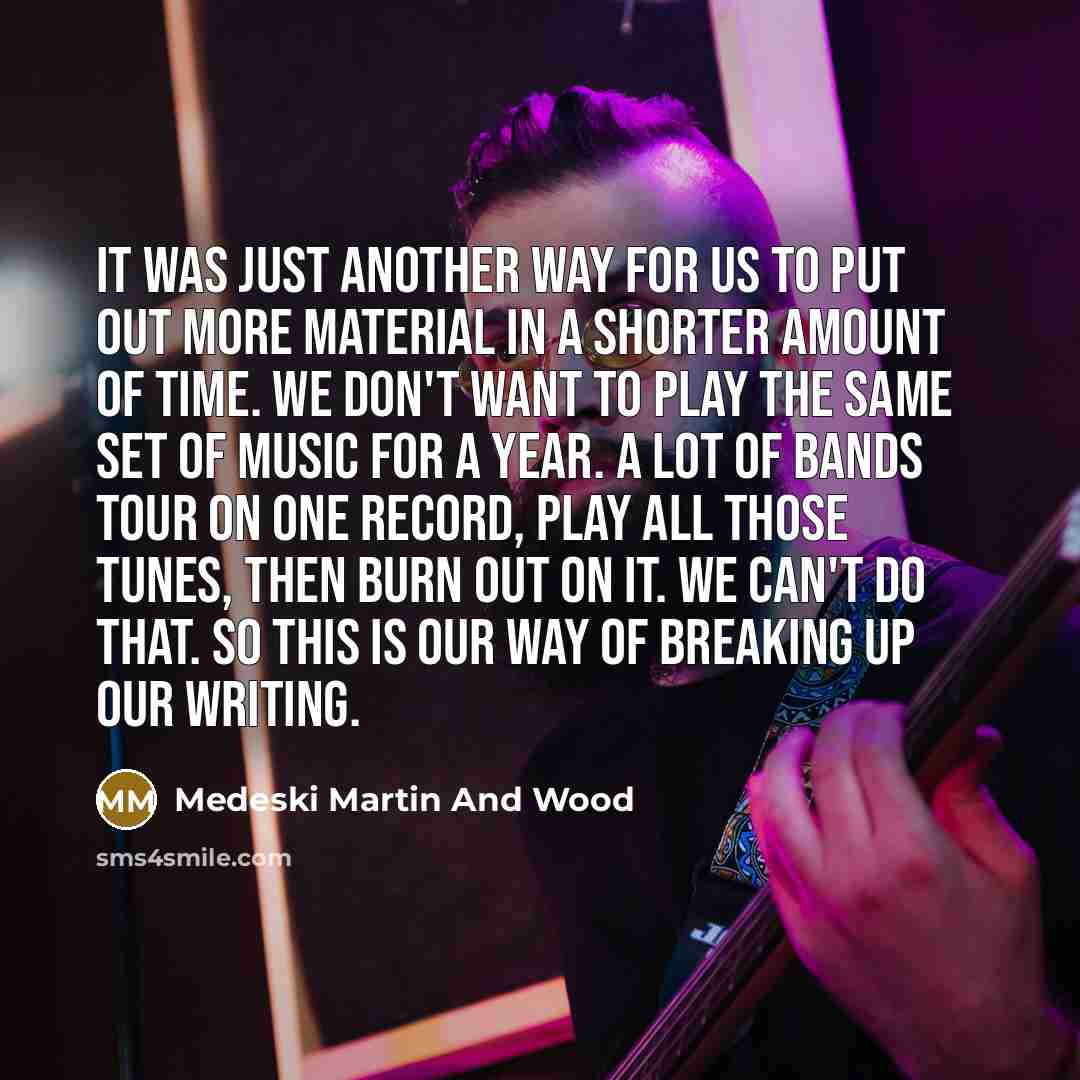 “It was just another way for us to put out more material in a shorter amount of time. We don't want to play the same set of music for a year. A lot of bands tour on one record, play all those tunes, then burn out on it. We can't do that. So this is our way of breaking up our writing.” quote by Medeski Martin And Wood
