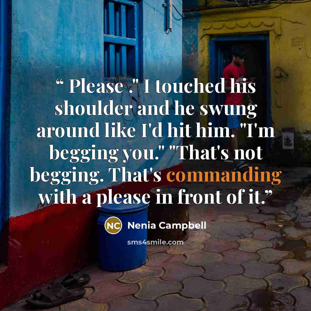 “Please ." I touched his shoulder and he swung around like I'd hit him. "I'm begging you." "That's not begging. That's commanding with a please in front of it.” quote by Nenia Campbell