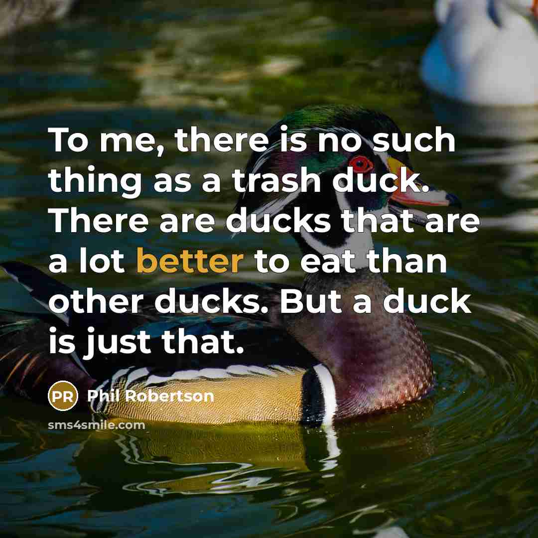 “To me, there is no such thing as a trash duck. There are ducks that are a lot better to eat than other ducks. But a duck is just that.” quote by Phil Robertson