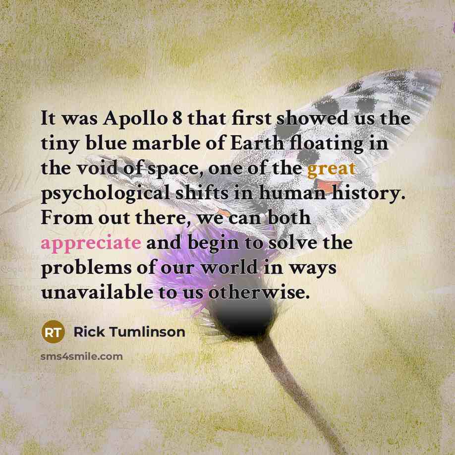 “It was Apollo 8 that first showed us the tiny blue marble of Earth floating in the void of space, one of the great psychological shifts in human history. From out there, we can both appreciate and begin to solve the problems of our world in ways unavailable to us otherwise.” quote by Rick Tumlinson