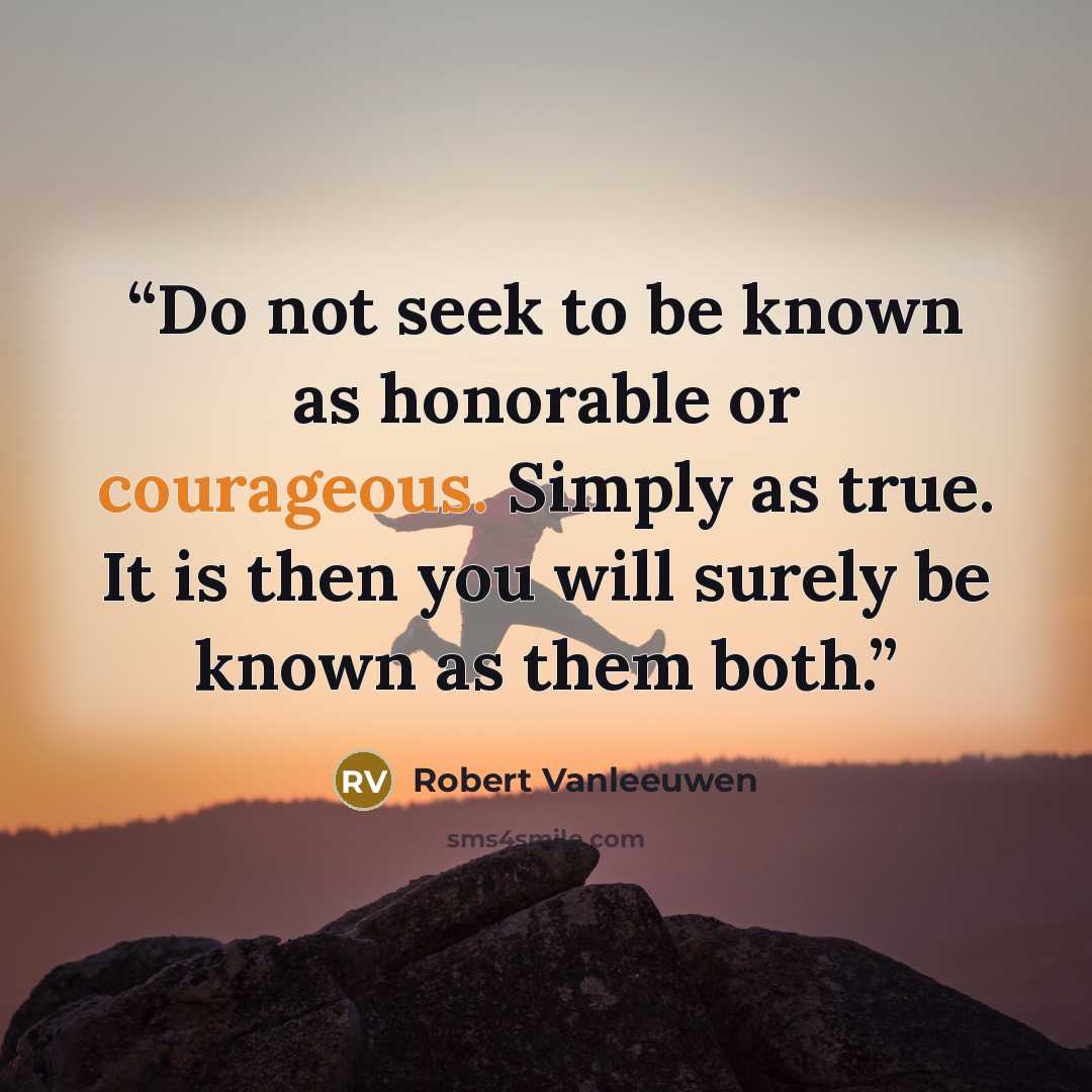 “Do not seek to be known as honorable or courageous. Simply as true. It is then you will surely be known as them both.” quote by Robert Vanleeuwen