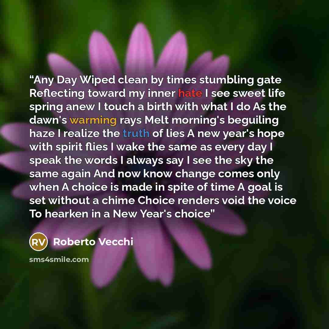 “Any Day Wiped clean by times stumbling gate Reflecting toward my inner hate I see sweet life spring anew I touch a birth with what I do As the dawn's warming rays Melt morning's beguiling haze I realize the truth of lies A new year's hope with spirit flies I wake the same as every day I speak the…” quote by Roberto Vecchi
