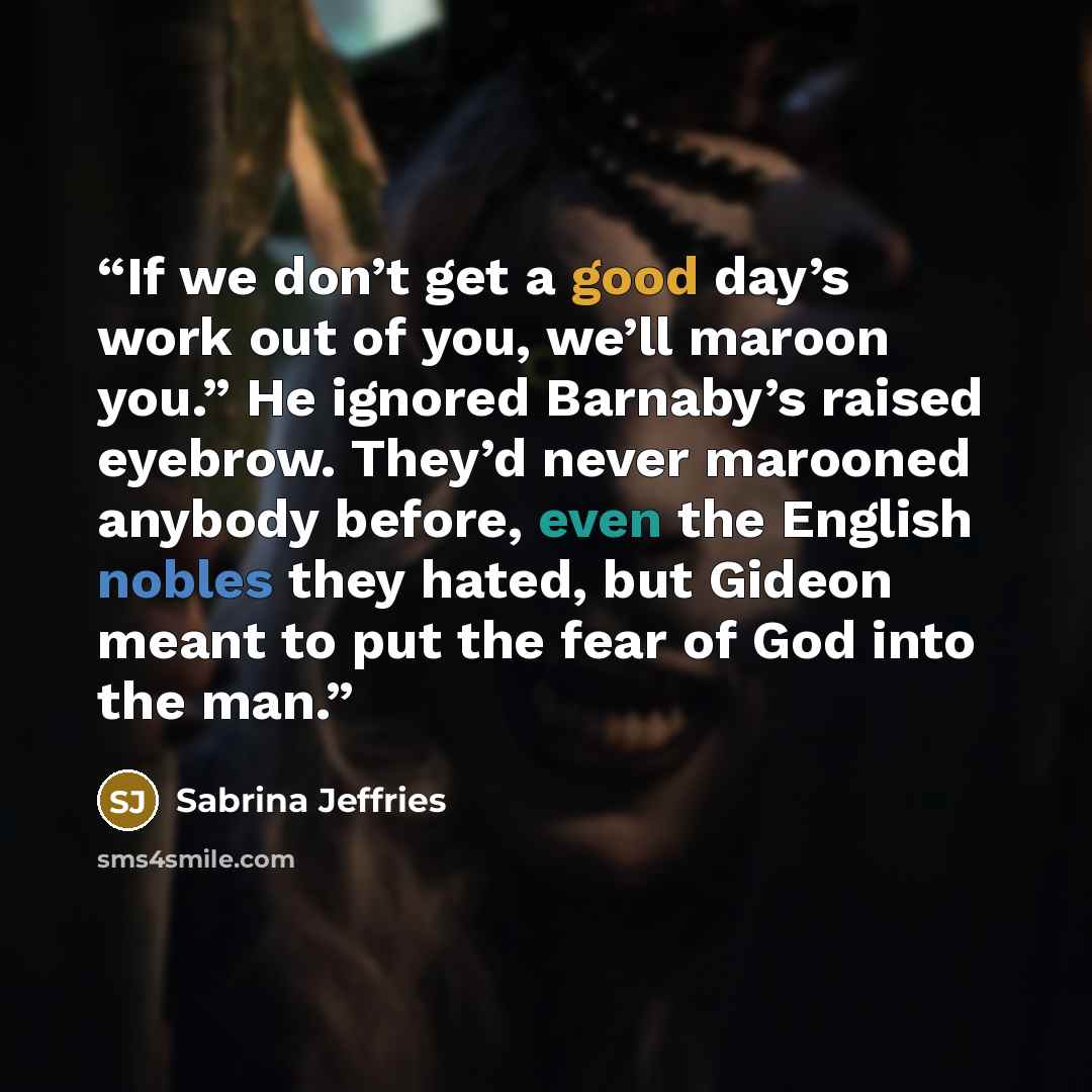 “If we don’t get a good day’s work out of you, we’ll maroon you.” He ignored Barnaby’s raised eyebrow. They’d never marooned anybody before, even the English nobles they hated, but Gideon meant to put the fear of God into the man.” quote by Sabrina Jeffries