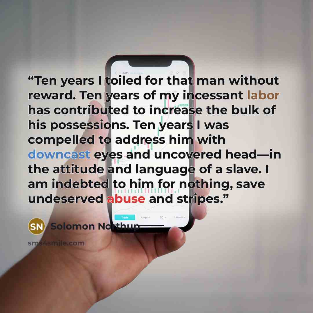 “Ten years I toiled for that man without reward. Ten years of my incessant labor has contributed to increase the bulk of his possessions. Ten years I was compelled to address him with downcast eyes and uncovered head—in the attitude and language of a slave. I am indebted to him for nothing, save…” quote by Solomon Northup