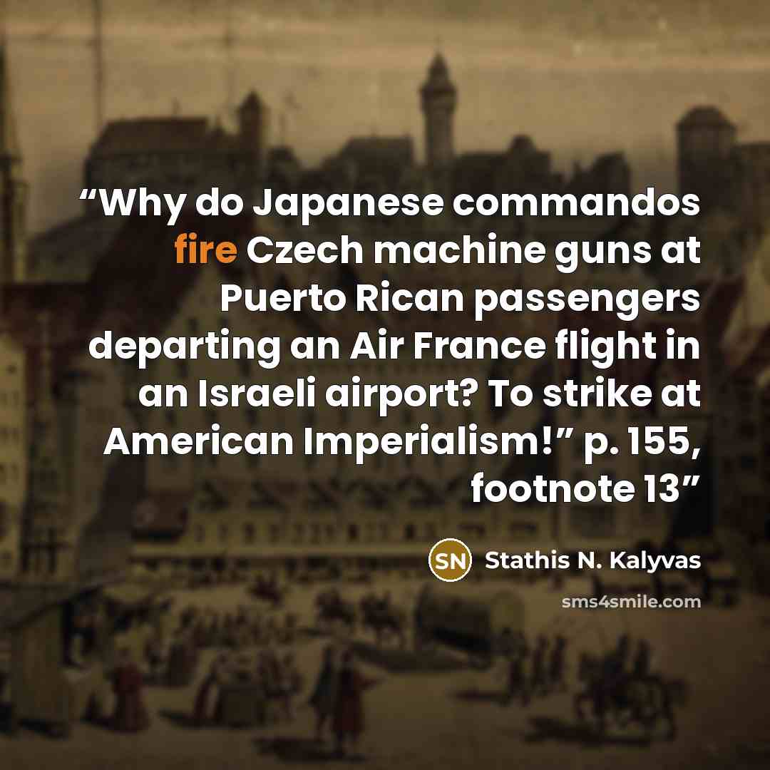 “Why do Japanese commandos fire Czech machine guns at Puerto Rican passengers departing an Air France flight in an Israeli airport? To strike at American Imperialism!” p. 155, footnote 13” quote by Stathis N. Kalyvas