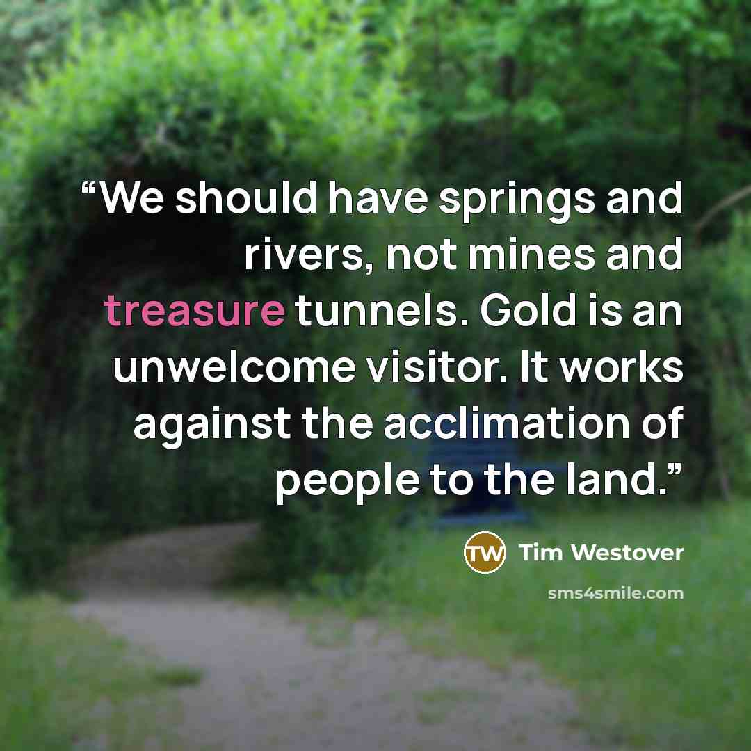“We should have springs and rivers, not mines and treasure tunnels. Gold is an unwelcome visitor. It works against the acclimation of people to the land.” quote by Tim Westover