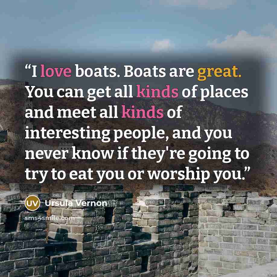 “I love boats. Boats are great. You can get all kinds of places and meet all kinds of interesting people, and you never know if they're going to try to eat you or worship you.” quote by Ursula Vernon