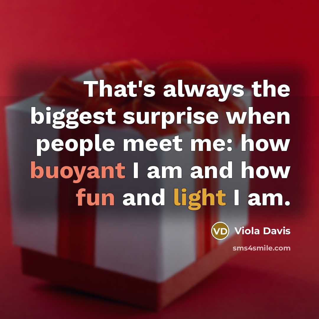 “That's always the biggest surprise when people meet me: how buoyant I am and how fun and light I am.” quote by Viola Davis