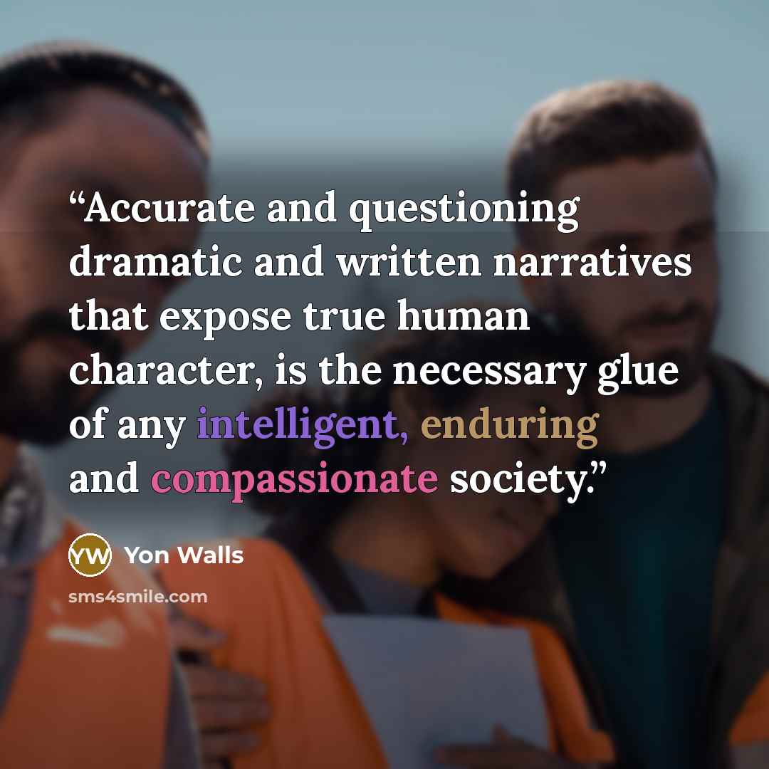 “Accurate and questioning dramatic and written narratives that expose true human character, is the necessary glue of any intelligent, enduring and compassionate society.” quote by Yon Walls