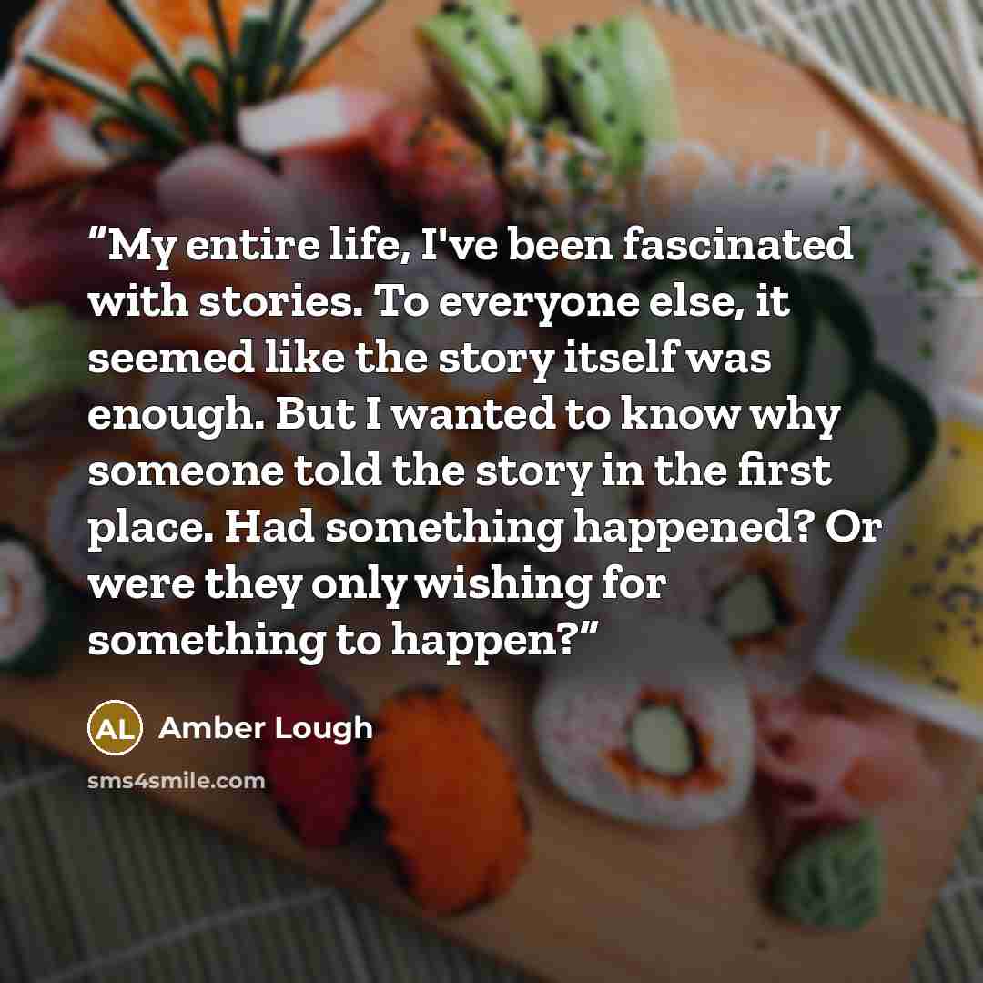 “My entire life, I've been fascinated with stories. To everyone else, it seemed like the story itself was enough. But I wanted to know why someone told the story in the first place. Had something happened? Or were they only wishing for something to happen?” quote by Amber Lough