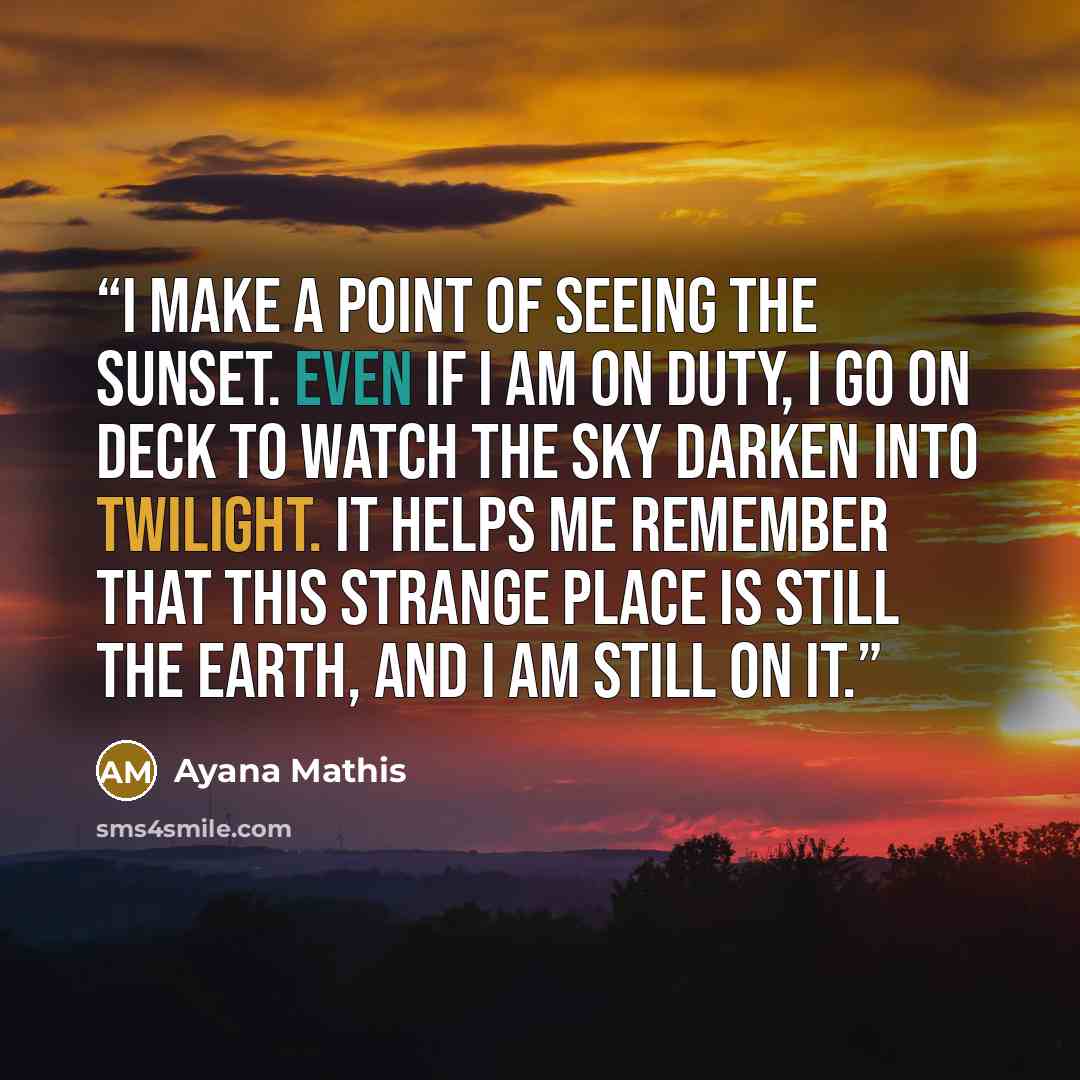 “I make a point of seeing the sunset. Even if I am on duty, I go on deck to watch the sky darken into twilight. It helps me remember that this strange place is still the earth, and I am still on it.” quote by Ayana Mathis