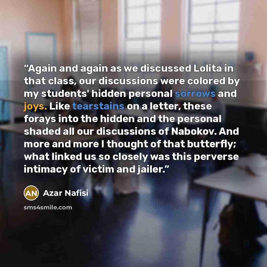 “Again and again as we discussed Lolita in that class, our discussions were colored by my students' hidden personal sorrows and joys. Like tearstains on a letter, these forays into the hidden and the personal shaded all our discussions of Nabokov. And more and more I thought of that butterfly; what…” quote by Azar Nafisi