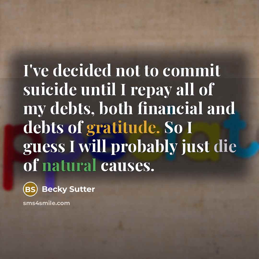 “I've decided not to commit suicide until I repay all of my debts, both financial and debts of gratitude. So I guess I will probably just die of natural causes.” quote by Becky Sutter