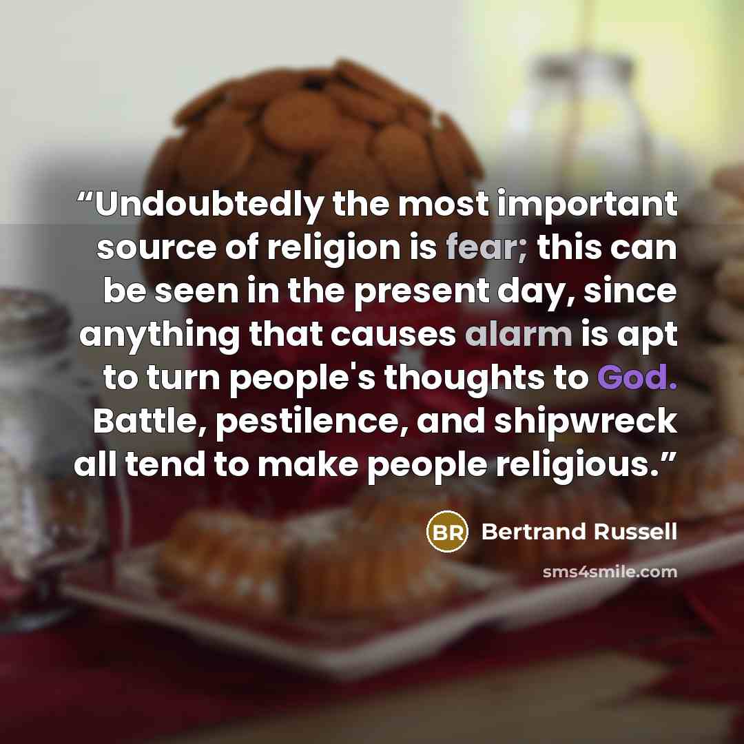 “Undoubtedly the most important source of religion is fear; this can be seen in the present day, since anything that causes alarm is apt to turn people's thoughts to God. Battle, pestilence, and shipwreck all tend to make people religious.” quote by Bertrand Russell