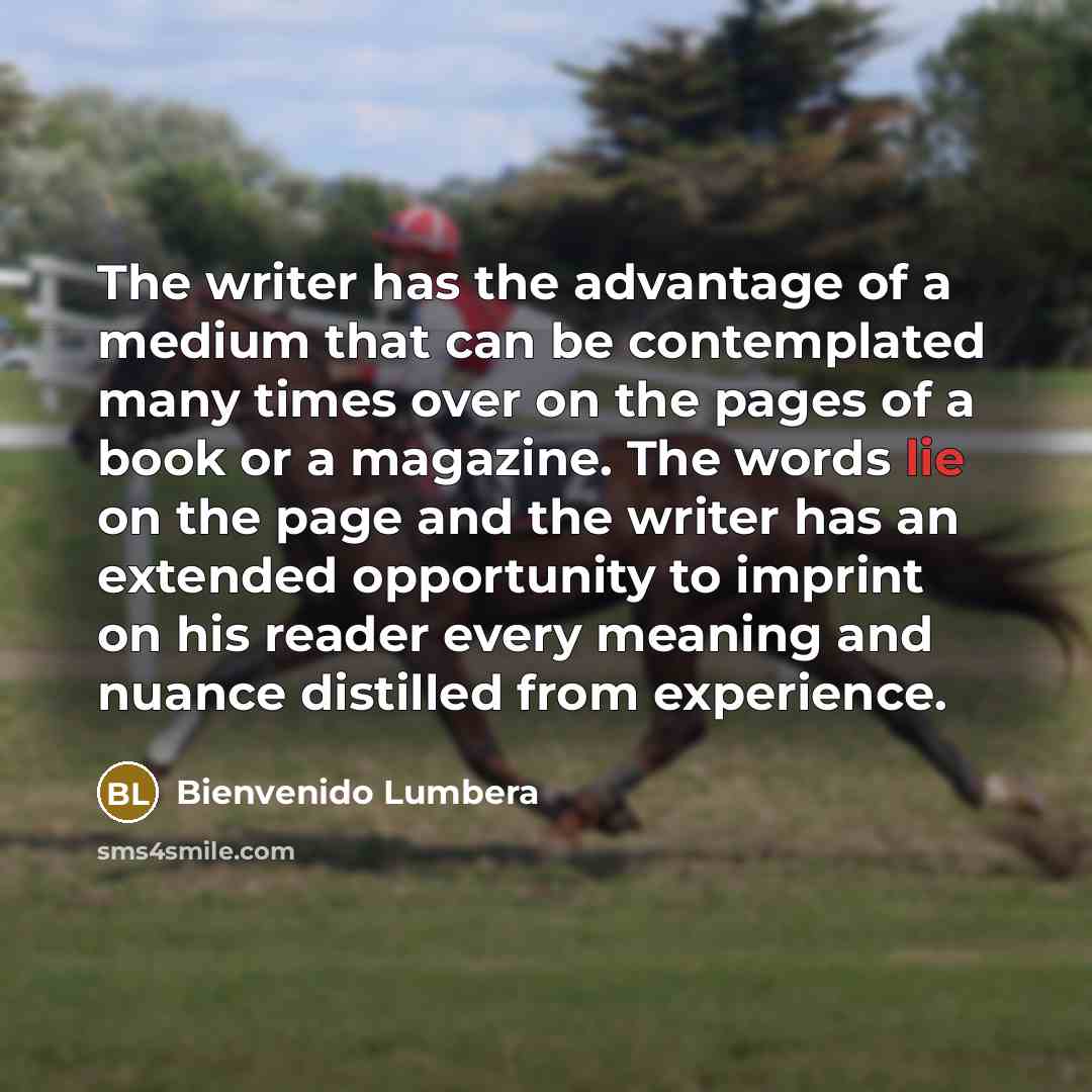 “The writer has the advantage of a medium that can be contemplated many times over on the pages of a book or a magazine. The words lie on the page and the writer has an extended opportunity to imprint on his reader every meaning and nuance distilled from experience.” quote by Bienvenido Lumbera