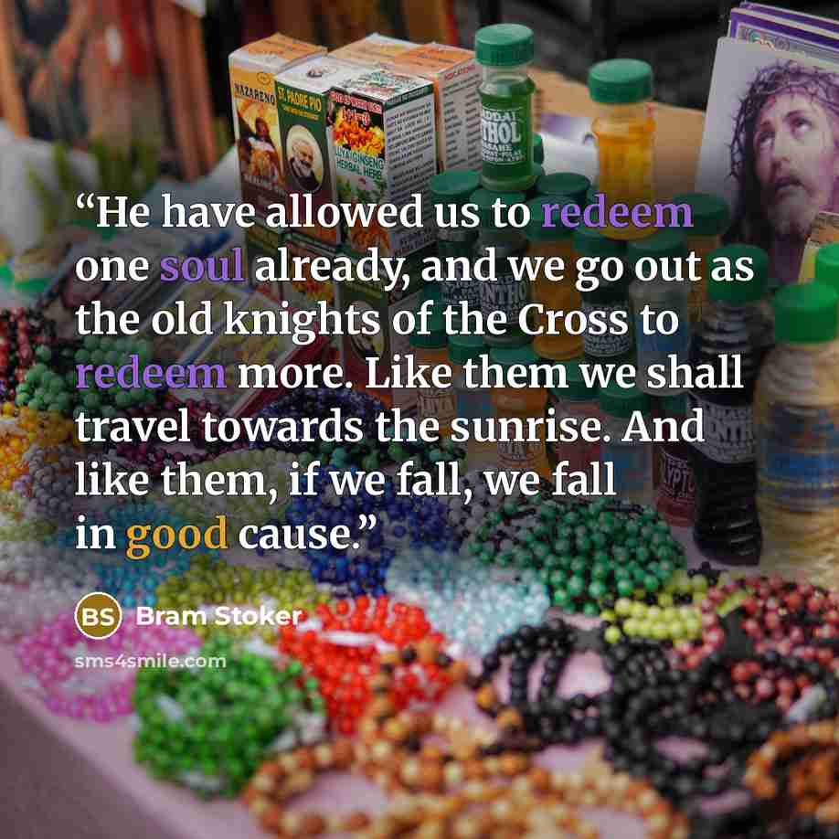 “He have allowed us to redeem one soul already, and we go out as the old knights of the Cross to redeem more. Like them we shall travel towards the sunrise. And like them, if we fall, we fall in good cause.” quote by Bram Stoker