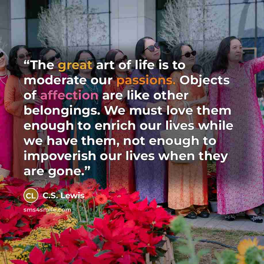 “The great art of life is to moderate our passions. Objects of affection are like other belongings. We must love them enough to enrich our lives while we have them, not enough to impoverish our lives when they are gone.” quote by C.S. Lewis