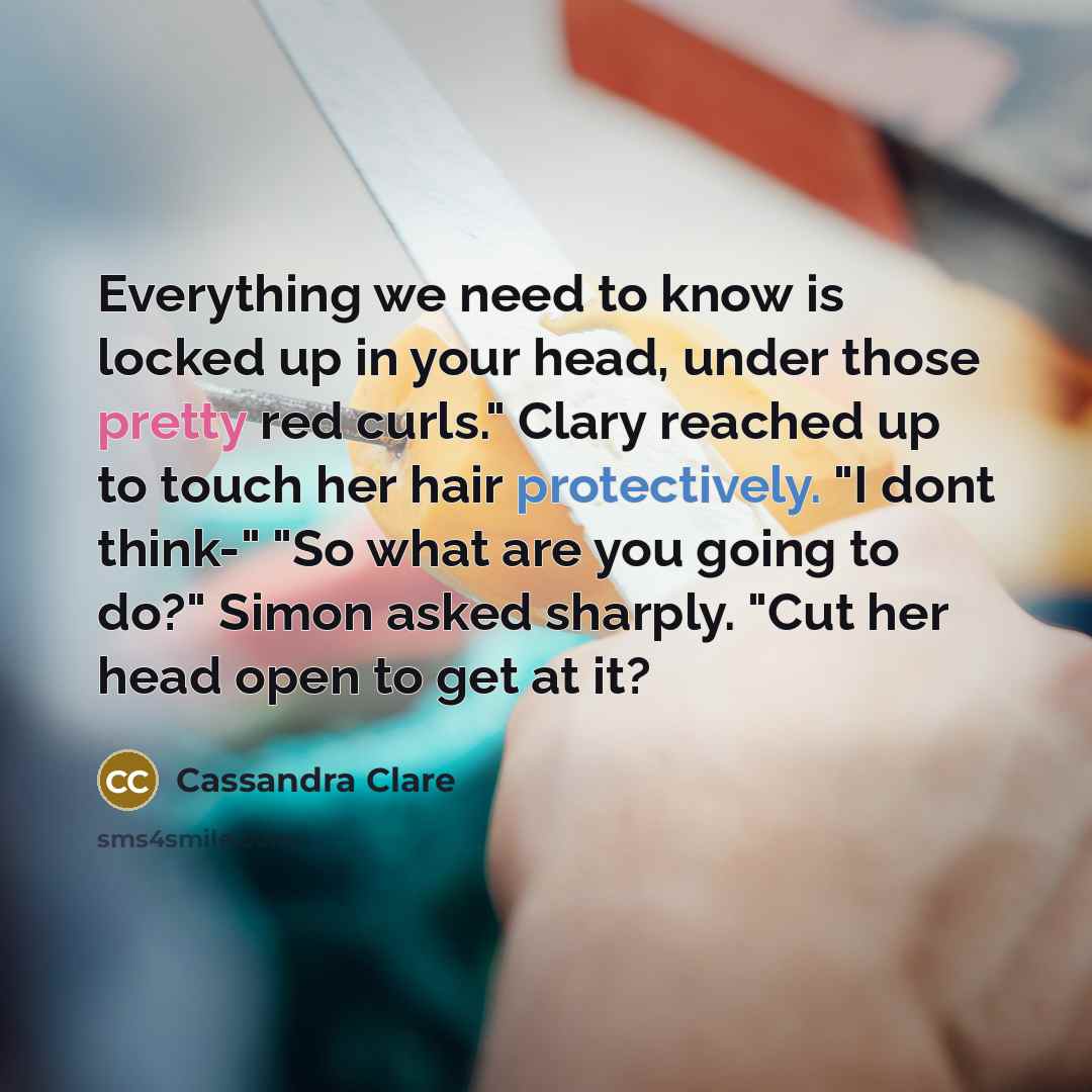 “Everything we need to know is locked up in your head, under those pretty red curls." Clary reached up to touch her hair protectively. "I dont think-" "So what are you going to do?" Simon asked sharply. "Cut her head open to get at it?” quote by Cassandra Clare