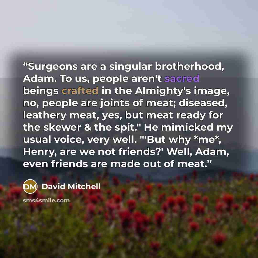“Surgeons are a singular brotherhood, Adam. To us, people aren't sacred beings crafted in the Almighty's image, no, people are joints of meat; diseased, leathery meat, yes, but meat ready for the skewer & the spit." He mimicked my usual voice, very well. "'But why *me*, Henry, are we not friends?'…” quote by David Mitchell