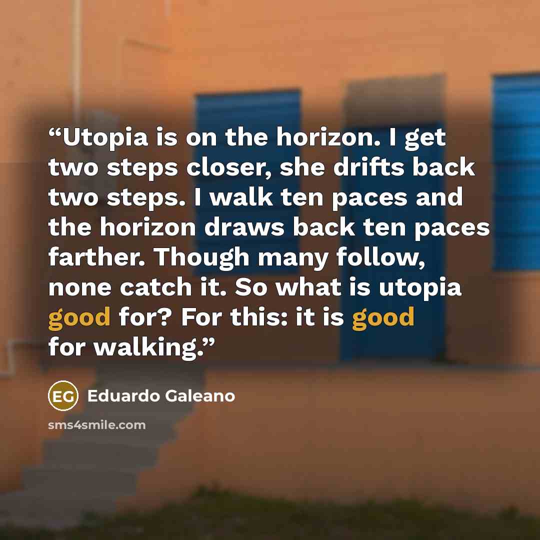 “Utopia is on the horizon. I get two steps closer, she drifts back two steps. I walk ten paces and the horizon draws back ten paces farther. Though many follow, none catch it. So what is utopia good for? For this: it is good for walking.” quote by Eduardo Galeano