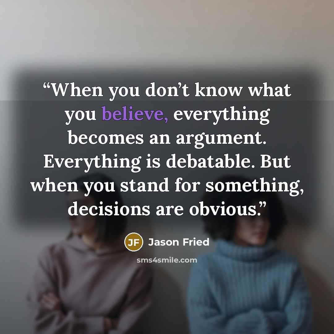 “When you don’t know what you believe, everything becomes an argument. Everything is debatable. But when you stand for something, decisions are obvious.” quote by Jason Fried
