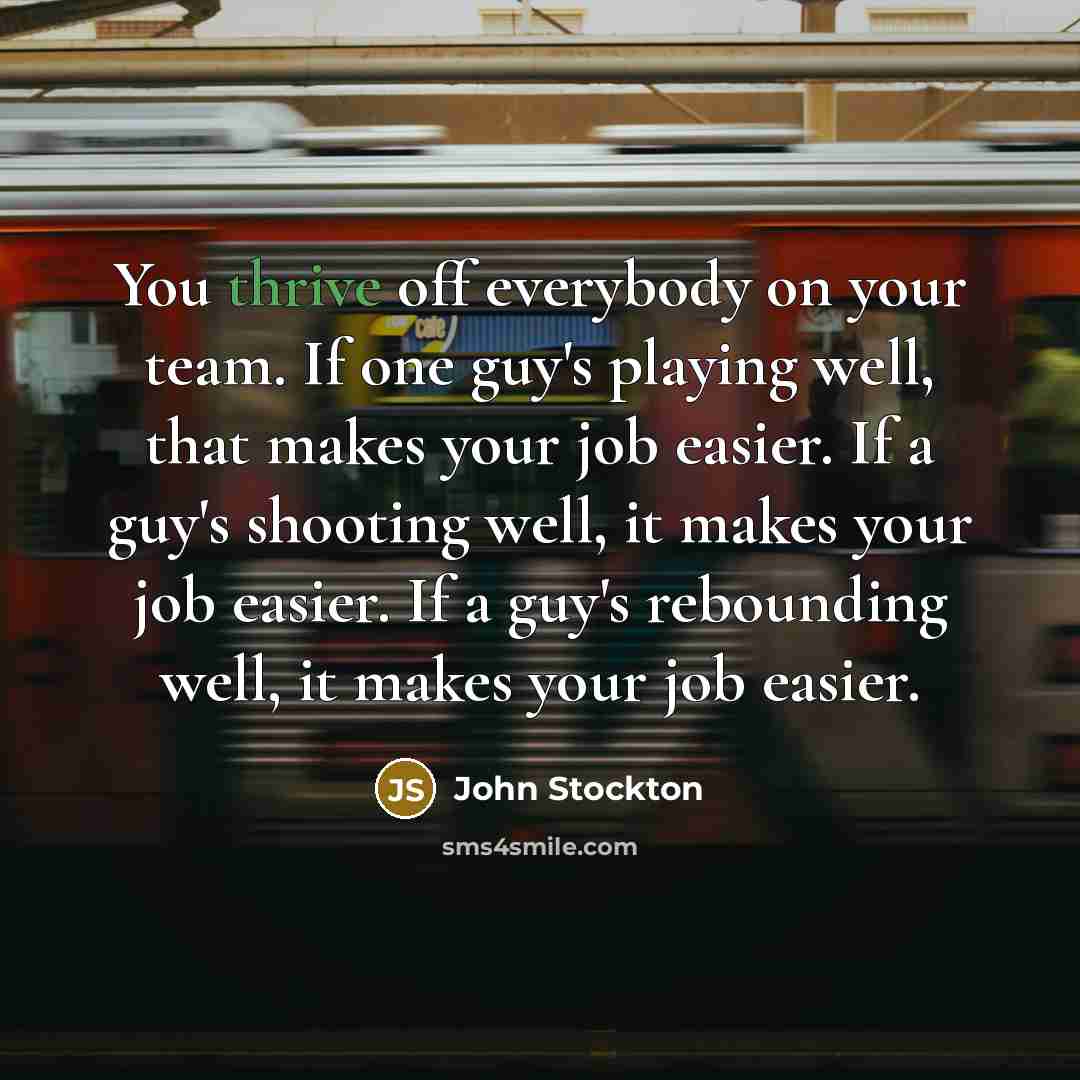 “You thrive off everybody on your team. If one guy's playing well, that makes your job easier. If a guy's shooting well, it makes your job easier. If a guy's rebounding well, it makes your job easier.” quote by John Stockton