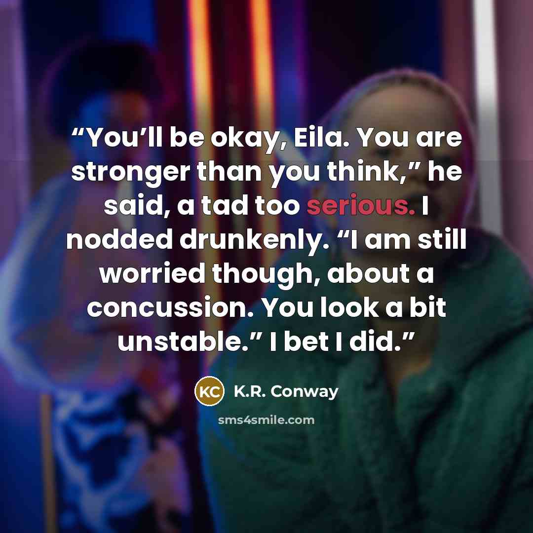 “You’ll be okay, Eila. You are stronger than you think,” he said, a tad too serious. I nodded drunkenly. “I am still worried though, about a concussion. You look a bit unstable.” I bet I did.” quote by K.R. Conway