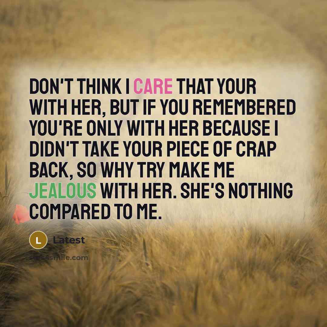 “Don't think I care that your with her, but if you remembered You're only with her because I didn't take your piece of crap back, so why try make me jealous with her. She's nothing compared to me.” quote by Latest