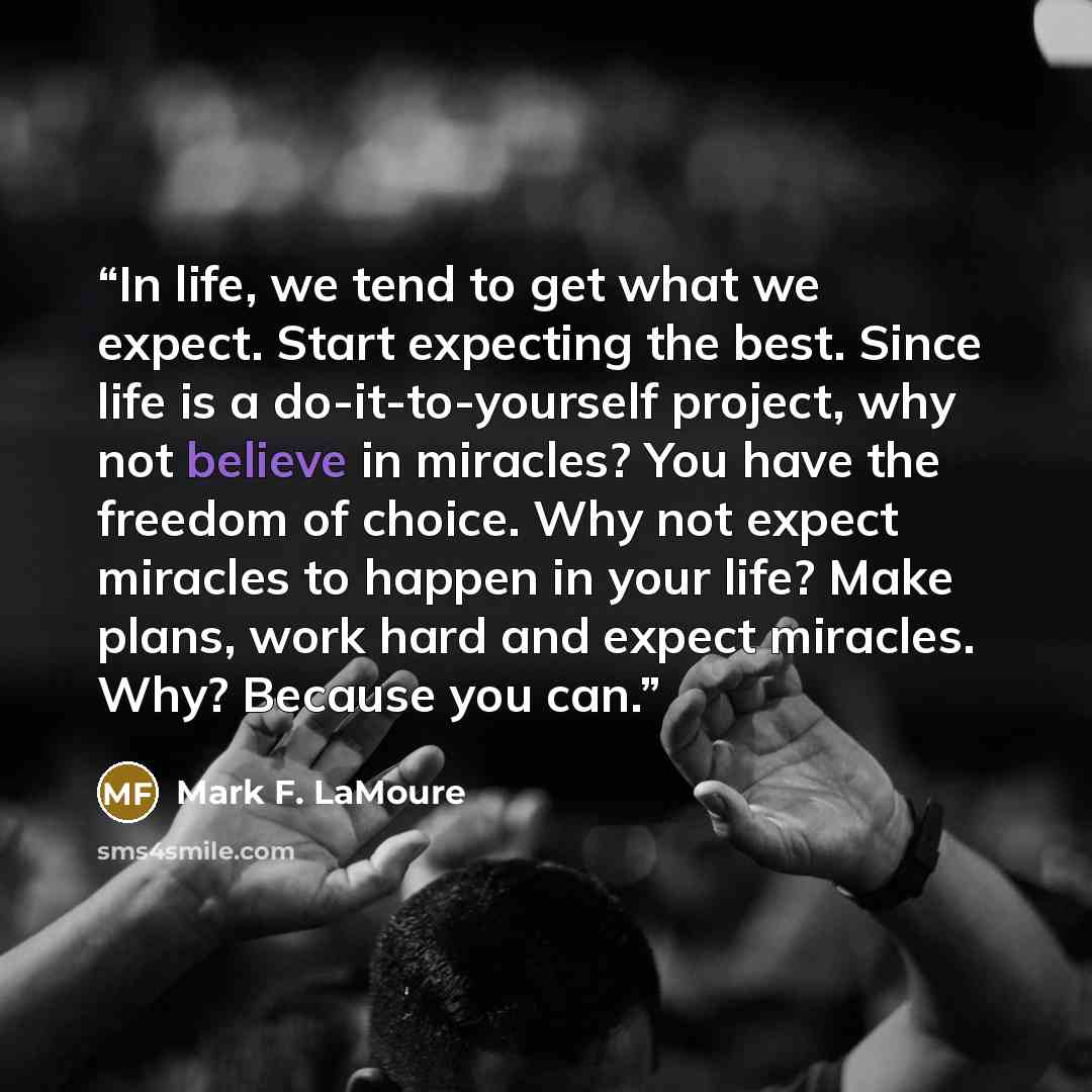 “In life, we tend to get what we expect. Start expecting the best. Since life is a do-it-to-yourself project, why not believe in miracles? You have the freedom of choice. Why not expect miracles to happen in your life? Make plans, work hard and expect miracles. Why? Because you can.” quote by Mark F. LaMoure