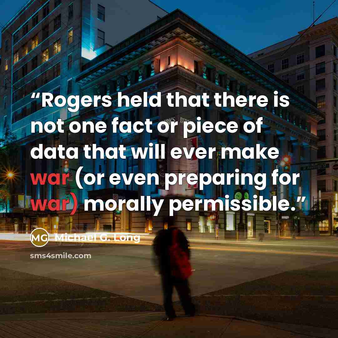 “Rogers held that there is not one fact or piece of data that will ever make war (or even preparing for war) morally permissible.” quote by Michael G. Long