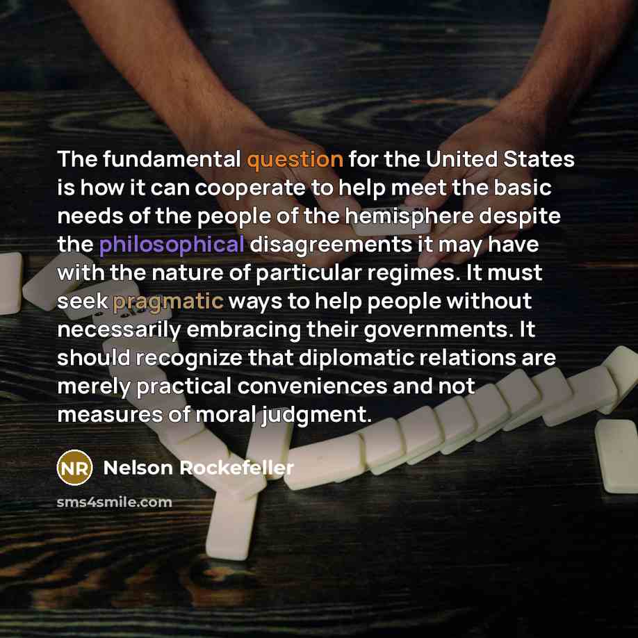 “The fundamental question for the United States is how it can cooperate to help meet the basic needs of the people of the hemisphere despite the philosophical disagreements it may have with the nature of particular regimes. It must seek pragmatic ways to help people without necessarily embracing…” quote by Nelson Rockefeller
