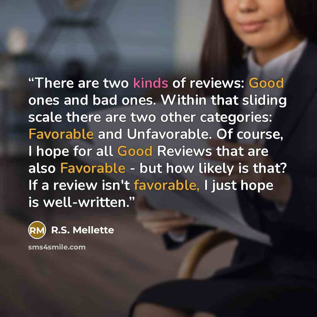 “There are two kinds of reviews: Good ones and bad ones. Within that sliding scale there are two other categories: Favorable and Unfavorable. Of course, I hope for all Good Reviews that are also Favorable - but how likely is that? If a review isn't favorable, I just hope is well-written.” quote by R.S. Mellette