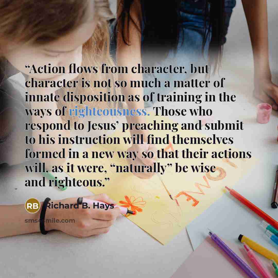 “Action flows from character, but character is not so much a matter of innate disposition as of training in the ways of righteousness. Those who respond to Jesus’ preaching and submit to his instruction will find themselves formed in a new way so that their actions will, as it were, “naturally” be…” quote by Richard B. Hays