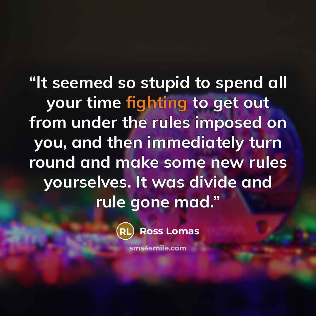 “It seemed so stupid to spend all your time fighting to get out from under the rules imposed on you, and then immediately turn round and make some new rules yourselves. It was divide and rule gone mad.” quote by Ross Lomas