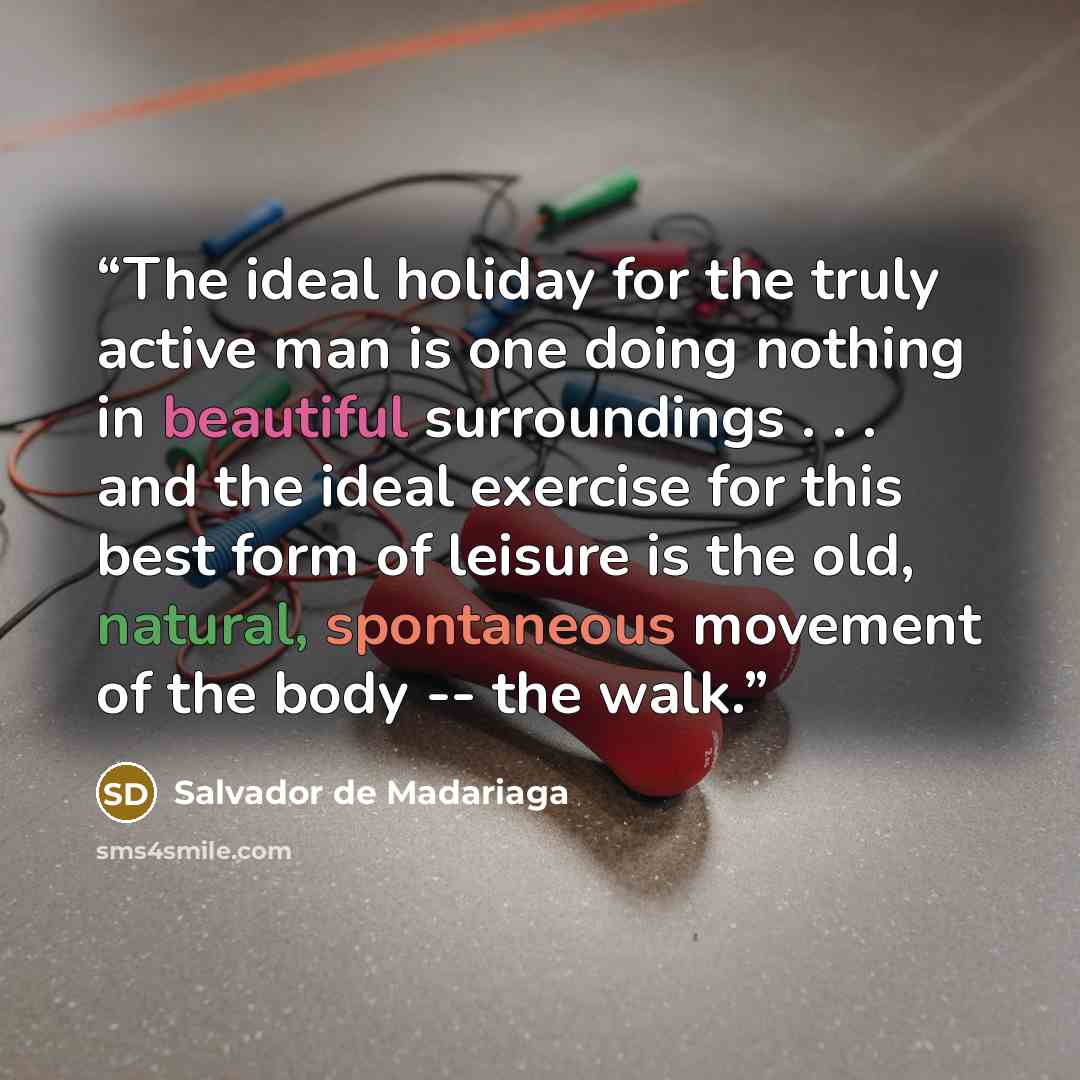 “The ideal holiday for the truly active man is one doing nothing in beautiful surroundings . . . and the ideal exercise for this best form of leisure is the old, natural, spontaneous movement of the body -- the walk.” quote by Salvador de Madariaga
