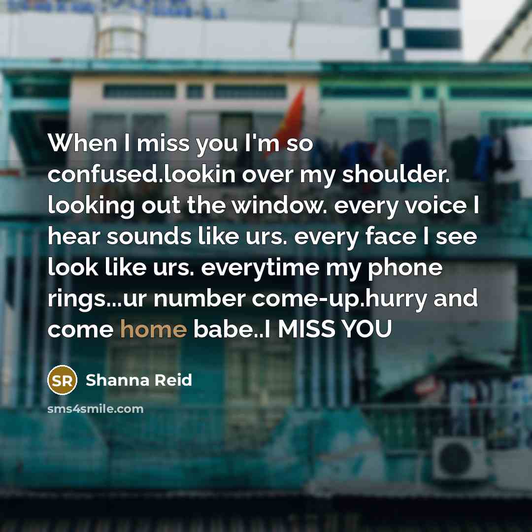 “When I miss you I'm so confused.lookin over my shoulder. looking out the window. every voice I hear sounds like urs. every face I see look like urs. everytime my phone rings...ur number come-up.hurry and come home babe..I MISS YOU” quote by Shanna Reid