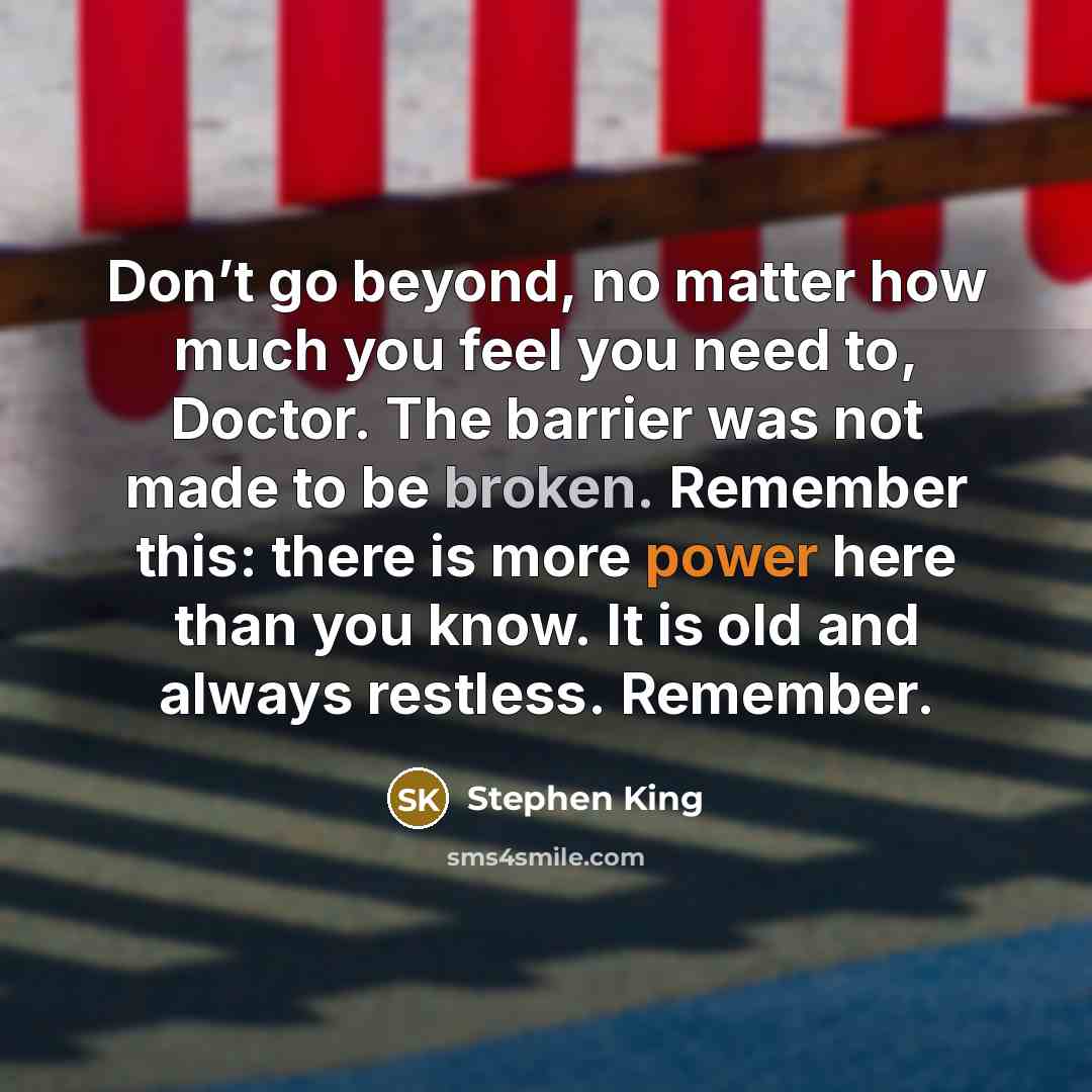 “Don’t go beyond, no matter how much you feel you need to, Doctor. The barrier was not made to be broken. Remember this: there is more power here than you know. It is old and always restless. Remember.” quote by Stephen King